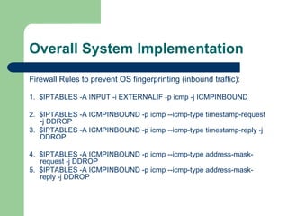 Overall System Implementation Firewall Rules to prevent OS fingerprinting (inbound traffic): 1.  $IPTABLES -A INPUT -i EXTERNALIF -p icmp -j ICMPINBOUND  2.  $IPTABLES -A ICMPINBOUND -p icmp --icmp-type timestamp-request -j DDROP 3.  $IPTABLES -A ICMPINBOUND -p icmp --icmp-type timestamp-reply -j DDROP 4.  $IPTABLES -A ICMPINBOUND -p icmp --icmp-type address-mask-request -j DDROP 5.  $IPTABLES -A ICMPINBOUND -p icmp --icmp-type address-mask-reply -j DDROP 