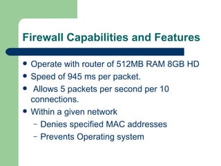 Firewall Capabilities and Features Operate with router of 512MB RAM 8GB HD Speed of 945 ms per packet. Allows 5 packets per second per 10 connections. Within a given network Denies specified MAC addresses Prevents Operating system  