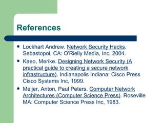 References Lockhart Andrew.  Network Security Hacks . Sebastopol, CA: O'Rielly Media, Inc, 2004. Kaeo, Merike.  Designing Network Security (A practical guide to creating a secure network infrastructure) . Indianapolis Indiana: Cisco Press Cisco Systems Inc, 1999. Meijer, Anton, Paul Peters.  Computer Network Architectures (Computer Science Press) . Roseville MA: Computer Science Press Inc, 1983. 