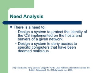 Need Analysis There is a need to: Design a system to protect the identity of the OS implemented on the hosts and servers of a given network.  Design a system to deny access to specific computers that have been deemed malicious.  [10] Tony Bautts, Terry Dawson, Gregor N. Purdy. Linux Network Administration Guide 3rd Edition. Sebastopol, CA: O’Reilly Media, Inc., 2005. 