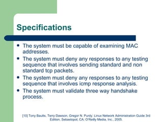 Specifications The system must be capable of examining MAC addresses. The system must deny any responses to any testing sequence that involves sending standard and non standard tcp packets. The system must deny any responses to any testing sequence that involves icmp response analysis. The system must validate three way handshake process. [10] Tony Bautts, Terry Dawson, Gregor N. Purdy. Linux Network Administration Guide 3rd Edition. Sebastopol, CA: O’Reilly Media, Inc., 2005. 