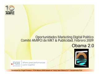 Oportunidades Marketing Digital Político
             Comité AMIPCI de MKT & Publicidad, Febrero 2009
                                                                                   Obama 2.0




Developed by: Engel Fonseca / .FOX México 2009 basado en “study case Obama 2.0 “ / Socialmedia.FOX
 