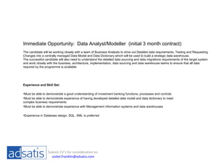 Immediate Opportunity:  Data Analyst/Modeller  (initial 3 month contract) The candidate will be working closely with a team of Business Analysts to drive out Detailed data requirements, Testing and Requesting Changes into a centrally managed Data Model and Data Dictionary which will be used to build a strategic data warehouse. The successful candidate will also need to understand the detailed data sourcing and data migrations requirements of the target system and work closely with the business, architecture, implementation, data sourcing and data warehouse teams to ensure that all data required by the programme is available. ,[object Object],[object Object],[object Object],[object Object],[object Object],Submit CV’s for consideration to: [email_address] 