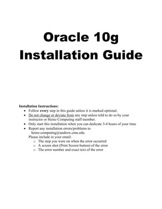 Oracle 10g
Installation Guide


Installation Instructions:
   • Follow every step in this guide unless it is marked optional.
   • Do not change or deviate from any step unless told to do so by your
      instructor or Heinz Computing staff member.
   • Only start this installation when you can dedicate 3-4 hours of your time
   • Report any installation errors/problems to
        heinz-computing@andrew.cmu.edu.
      Please include in your email:
          o The step you were on when the error occurred
          o A screen shot (Print Screen button) of the error
          o The error number and exact text of the error
 