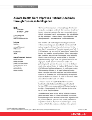 Oracle Customer Case Study




                Aurora Health Care Improves Patient Outcomes
                through Business Intelligence

                                                                               “Our executive management is extremely happy about how the
                                                                               world-class results from our Oracle data warehouse have helped
                                                                               improve patient care outcomes. Our user community is pleased
                                                                               with the solution and eagerly advocates more data to be added to
                Aurora Health Care
                                                                               the data warehouse.” – Patrick Falvey, Vice President of Care
                Milwaukee, WI
                                                                               Management and Clinical Research, Aurora Health Care
                www.aurorahealthcare.org


                Industry:                                                      In an era when U.S. healthcare providers struggle to cut costs
                Healthcare
                                                                               without compromising care, Aurora Health Care has achieved
                                                                               national recognition for improving patient outcomes. Serving
                 Annual Revenue:
                                                                               more than 90 communities in Wisconsin, Aurora is one of only 49
                US$3.5 billion
                                                                               U.S. hospitals to ever have received “top performer” awards from
                Employees:
                                                                               Premier, Inc., a leading national healthcare alliance that provides
                26,000
                                                                               tools to measure best practices, consulting and group purchasing.
                                                                               Indeed, Aurora received eight of those awards for 2007―the
                Oracle Products & Services:
                                                                               highest number any single health care system ever received in a
                Oracle Database
                                                                               single year. In 2008 Aurora was named the number one
                Oracle Discoverer
                Oracle Warehouse Builder
                                                                               performing health system in the country based on the third-year
                Oracle Application Server
                                                                               results of the national Centers for Medicare & Medicaid Services
                Oracle Forms
                                                                               (CMS), Premier healthcare alliance pay-for-performance project.
                Oracle Reports
                                                                               This recognition, followed by the study by Benefit Services
                Oracle University
                                                                               Group, concluded that Aurora is the most cost efficient hospital
                                                                               system in the Milwaukee area and was delivering on its promise
                                                                               to provide the best care, improve the health of Wisconsin, and be
                                                                               an excellent steward of health care dollars.
                                                                               Aurora also rates in the top 20% for healthcare excellence
                                                                               benchmarks set by the Centers for Medicare and Medicaid
                                                                               Services (CMS), which rewards additional Medicare funding to
                                                                               providers who participate in the CMS study and perform in the
                                                                               top 20% of the five clinical areas.
                                                                               Aurora’s progress began in 1996, with an initiative to improve
                                                                               patient outcomes. Teams of Aurora clinicians met to determine
                                                                               best treatment practices. The teams later included IT professionals
                                                                               for guidance on how to gather and mine reliable patient data to
                                                                               support those practices. As a result of careful analysis, Aurora
                                                                               selected an Oracle data warehouse as the heart of the system to

Copyright © 2008, Oracle. All rights reserved.
Oracle is a registered trademark of Oracle Corporation and/or its affiliates. Other names may be trademarks of their respective owners.              Published July 2008
 