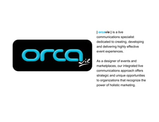 | orcavie | is a live
communications specialist
dedicated to creating, developing
and delivering highly effective
event experiences.

As a designer of events and
marketplaces, our integrated live
communications approach offers
strategic and unique opportunities
to organizations that recognize the
power of holistic marketing.
 