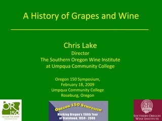 A History of Grapes and Wine Oregon 150 Symposium, February 18, 2009 Umpqua Community College Roseburg, Oregon Chris Lake Director The Southern Oregon Wine Institute at Umpqua Community College 