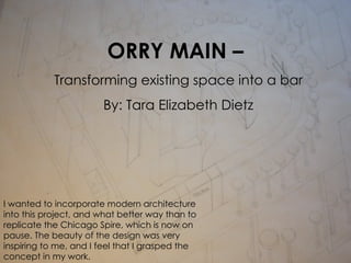 ORRY MAIN –  Transforming existing space into a bar By: Tara Elizabeth Dietz I wanted to incorporate modern architecture into this project, and what better way than to replicate the Chicago Spire, which is now on pause. The beauty of the design was very inspiring to me, and I feel that I grasped the concept in my work.   