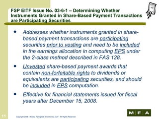 FSP EITF Issue No. 03-6-1 – Determining Whether Instruments Granted in Share-Based Payment Transactions are Participating Securities Addresses whether instruments granted in share-based payment transactions are  participating  securities  prior to vesting  and need to be  included  in the earnings allocation in computing  EPS  under the 2-class method described in FAS 128. Unvested  share-based payment awards that contain  non-forfeitable rights  to dividends or equivalents are  participating  securities, and should be  included  in  EPS  computation. Effective for financial statements issued for fiscal years after December 15, 2008. 