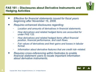 FAS 161 – Disclosures about Derivative Instruments and Hedging Activities Effective for financial statements issued for fiscal years beginning after November 15, 2008. Requires enhanced disclosures regarding: Location and amounts of derivatives in financial statements. How derivatives and related hedged items are accounted for under FAS 133. How derivatives and related hedged items affect financial position, financial performance, and cash flows. Fair values of derivatives and their gains and losses in tabular format. Information about derivative features that are credit risk–related.  Requires cross-referencing within footnotes to enable financial statement users to locate important information about derivative instruments.  