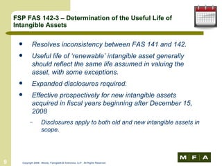 FSP FAS 142-3 – Determination of the Useful Life of Intangible Assets Resolves inconsistency between FAS 141 and 142. Useful life of ‘renewable’ intangible asset generally should reflect the same life assumed in valuing the asset, with some exceptions. Expanded disclosures required. Effective prospectively for new intangible assets acquired in fiscal years beginning after December 15, 2008 Disclosures apply to both old and new intangible assets in scope. 