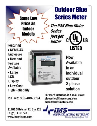 Outdoor Blue
                                     Series Meter
         Same Low
          Price as               The IMS Blue Meter
           Indoor                Series
          Models                 just got
                                 better
Featuring
• NEMA 4X
Enclosure
                                               Now
• Demand
                                               Available
Feature
                                               in an
Available
• Large                                        individual
LCD                                            outdoor
Display
                                               3 phase
• Low Cost,
                                               solution
High Reliability
                             For more information e-mail us at:
Toll Free: 800-488-3594      blueseries@imsmeters.com
                             bdodds@imsmeters.com

11701 S Belcher Rd Ste 123
Largo, FL 33773
www.imsmeters.com
 