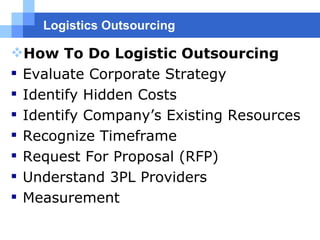 Logistics Outsourcing How To Do Logistic Outsourcing Evaluate Corporate Strategy  Identify Hidden Costs Identify Company’s Existing Resources  Recognize Timeframe Request For Proposal (RFP)  Understand 3PL Providers  Measurement 