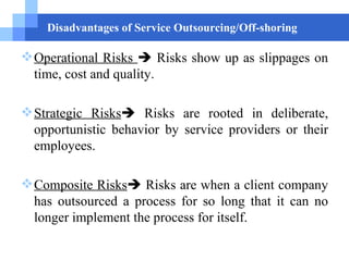 Disadvantages of Service Outsourcing/Off-shoring Operational Risks    Risks show up as slippages on time, cost and quality. Strategic Risks   Risks are rooted in deliberate, opportunistic behavior by service providers or their employees.  Composite Risks   Risks are   when a client company has outsourced a process for so long that it can no longer implement the process for itself. 