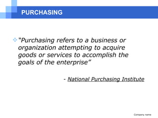PURCHASING “ Purchasing refers to a business or organization attempting to acquire goods or services to accomplish the goals of the enterprise” -   National Purchasing Institute Company name 