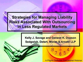 Strategies for Managing Liability Risks Associated With Outsourcing in Less Regulated Markets Kelly J. Savage and Genese K. Dopson Sedgwick, Detert, Moran & Arnold LLP A Pilgrim Software Educational Webinar 