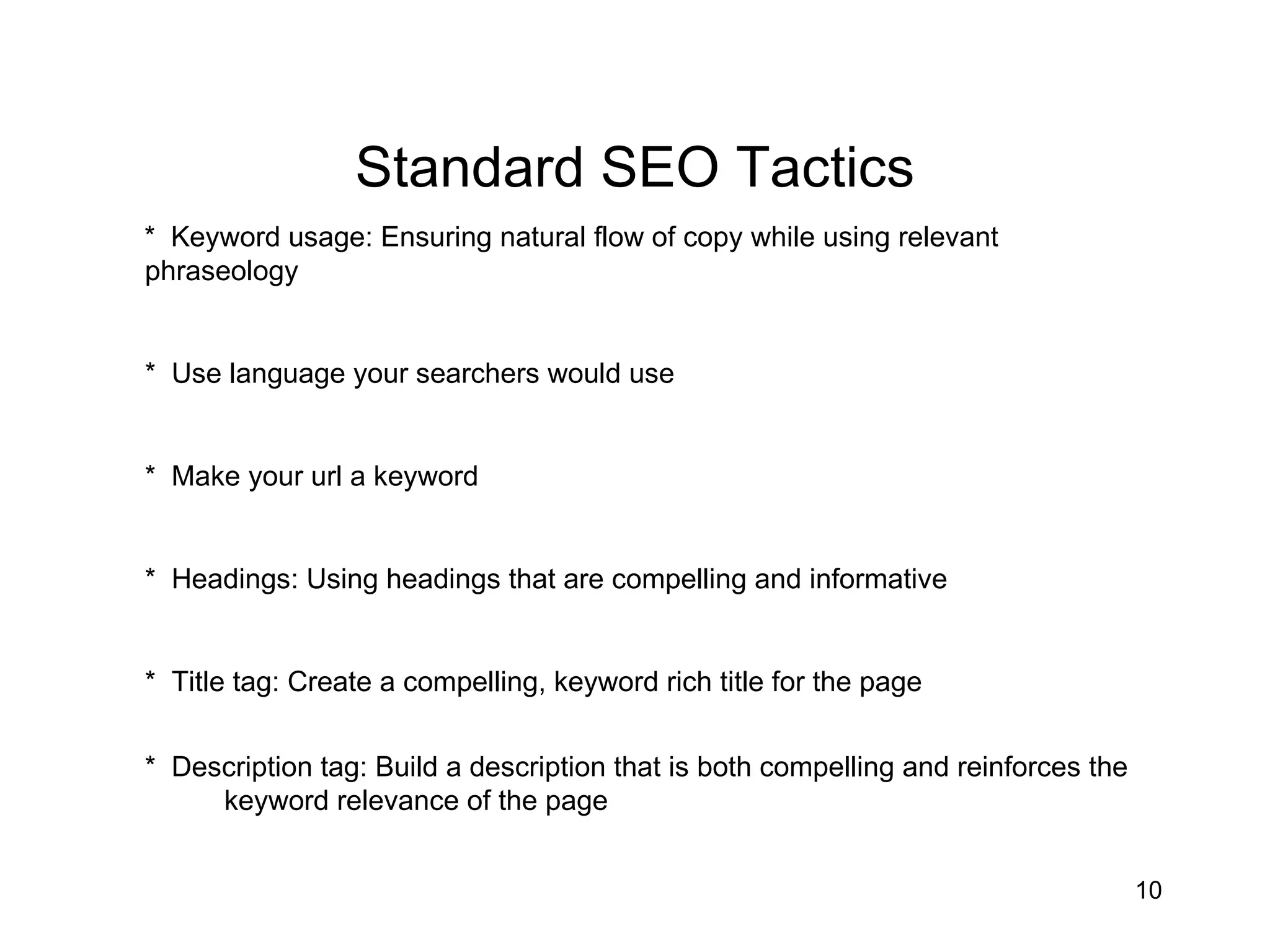 Standard SEO Tactics *  Keyword usage: Ensuring natural flow of copy while using relevant  phraseology *  Use language your searchers would use *  Make your url a keyword *  Headings: Using headings that are compelling and informative *  Title tag: Create a compelling, keyword rich title for the page *  Description tag: Build a description that is both compelling and reinforces the  keyword relevance of the page   