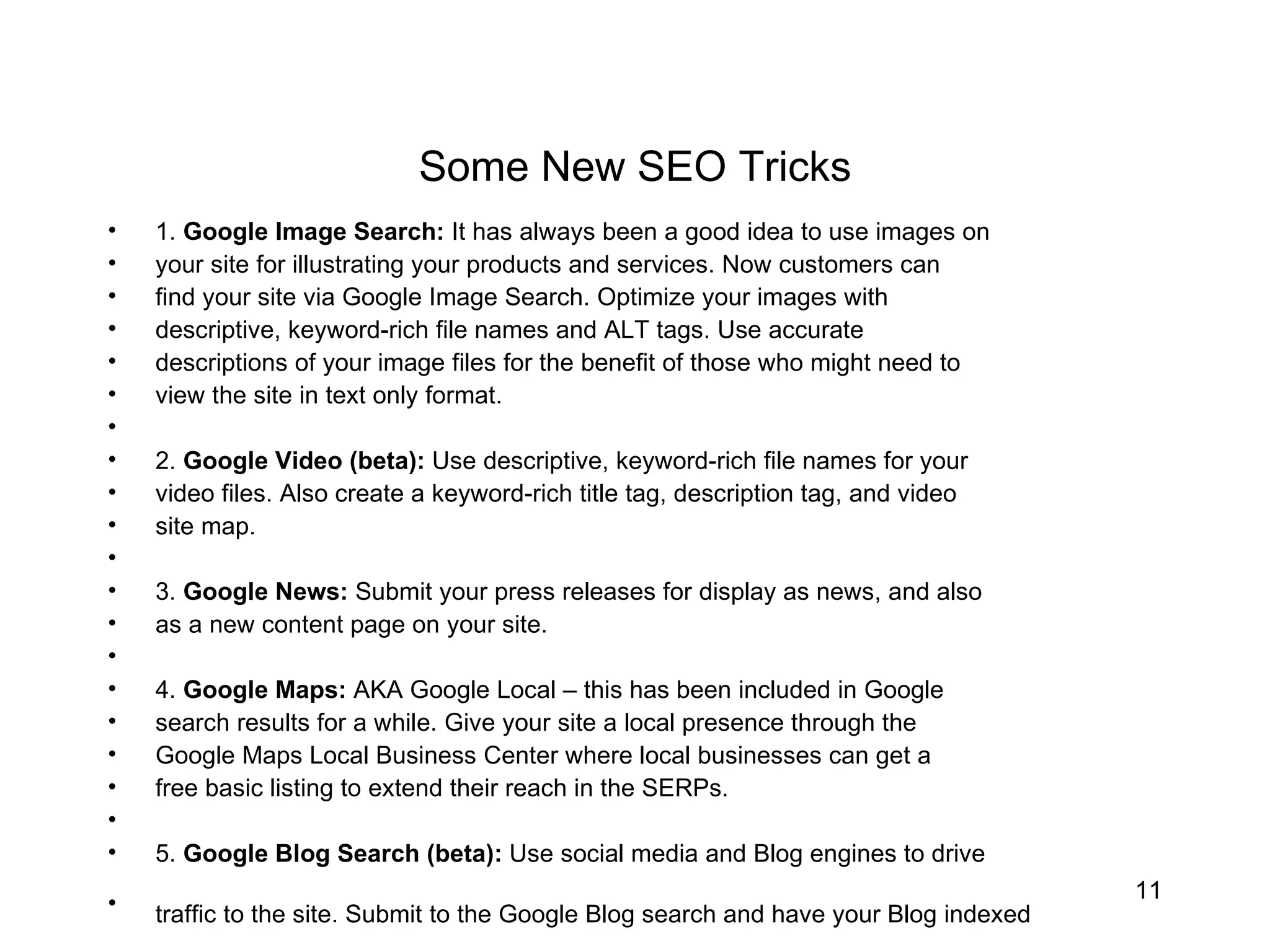 Some New SEO Tricks 1.  Google Image Search:  It has always been a good idea to use images on  your site for illustrating your products and services. Now customers can  find your site via Google Image Search. Optimize your images with  descriptive, keyword-rich file names and ALT tags. Use accurate  descriptions of your image files for the benefit of those who might need to  view the site in text only format.  2.  Google Video (beta):  Use descriptive, keyword-rich file names for your  video files. Also create a keyword-rich title tag, description tag, and video  site map.  3.  Google News:  Submit your press releases for display as news, and also  as a new content page on your site.  4.  Google Maps:  AKA Google Local – this has been included in Google  search results for a while. Give your site a local presence through the  Google Maps Local Business Center where local businesses can get a  free basic listing to extend their reach in the SERPs.  5.  Google Blog Search (beta):  Use social media and Blog engines to drive  traffic to the site. Submit to the Google Blog search and have your Blog indexed   
