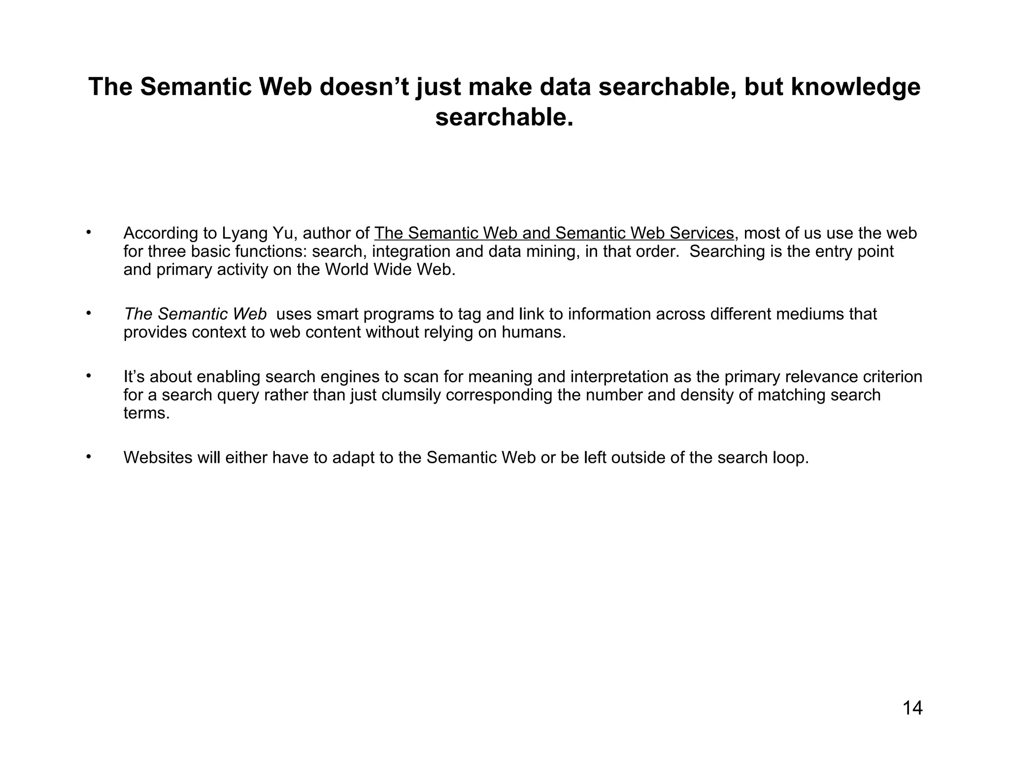 The Semantic Web doesn’t just make data searchable, but knowledge searchable.   According to Lyang Yu, author of  The Semantic Web and Semantic Web Services , most of us use the web for three basic functions: search, integration and data mining, in that order.  Searching is the entry point and primary activity on the World Wide Web.  The Semantic Web   uses smart programs to tag and link to information across different mediums that provides context to web content without relying on humans.  It’s about enabling search engines to scan for meaning and interpretation as the primary relevance criterion for a search query rather than just clumsily corresponding the number and density of matching search terms. Websites will either have to adapt to the Semantic Web or be left outside of the search loop. 