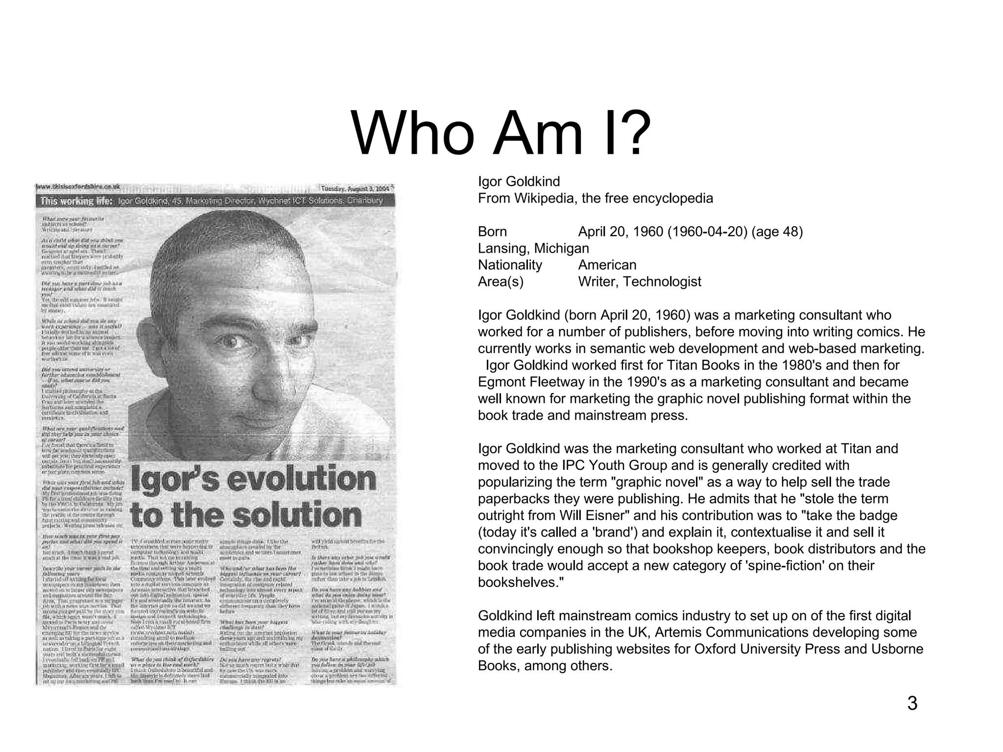 Who Am I? Igor Goldkind From Wikipedia, the free encyclopedia Born  April 20, 1960 (1960-04-20) (age 48) Lansing, Michigan Nationality  American Area(s)  Writer, Technologist Igor Goldkind (born April 20, 1960) was a marketing consultant who worked for a number of publishers, before moving into writing comics. He currently works in semantic web development and web-based marketing.  Igor Goldkind worked first for Titan Books in the 1980's and then for Egmont Fleetway in the 1990's as a marketing consultant and became well known for marketing the graphic novel publishing format within the book trade and mainstream press. Igor Goldkind was the marketing consultant who worked at Titan and moved to the IPC Youth Group and is generally credited with popularizing the term &quot;graphic novel&quot; as a way to help sell the trade paperbacks they were publishing. He admits that he &quot;stole the term outright from Will Eisner&quot; and his contribution was to &quot;take the badge (today it's called a 'brand') and explain it, contextualise it and sell it convincingly enough so that bookshop keepers, book distributors and the book trade would accept a new category of 'spine-fiction' on their bookshelves.&quot; Goldkind left mainstream comics industry to set up on of the first digital media companies in the UK, Artemis Communications developing some of the early publishing websites for Oxford University Press and Usborne Books, among others. 