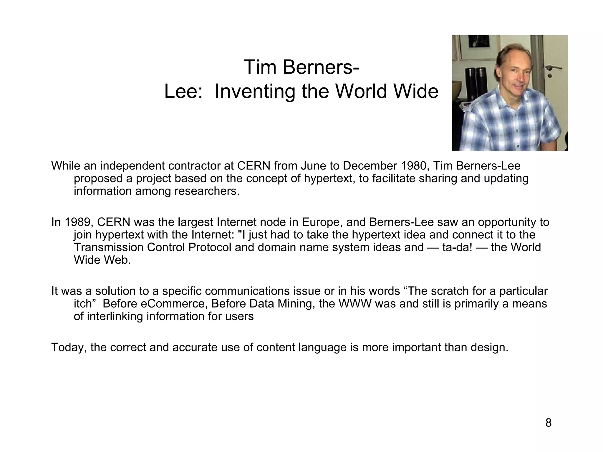 Tim Berners- Lee:  Inventing the World Wide While an independent contractor at CERN from June to December 1980, Tim Berners-Lee proposed a project based on the concept of hypertext, to facilitate sharing and updating information among researchers. In 1989, CERN was the largest Internet node in Europe, and Berners-Lee saw an opportunity to join hypertext with the Internet: &quot;I just had to take the hypertext idea and connect it to the Transmission Control Protocol and domain name system ideas and — ta-da! — the World Wide Web. It was a solution to a specific communications issue or in his words “The scratch for a particular itch”  Before eCommerce, Before Data Mining, the WWW was and still is primarily a means of interlinking information for users Today, the correct and accurate use of content language is more important than design. 