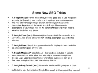 Some New SEO Tricks 1.  Google Image Search:  It has always been a good idea to use images on  your site for illustrating your products and services. Now customers can  find your site via Google Image Search. Optimize your images with  descriptive, keyword-rich file names and ALT tags. Use accurate  descriptions of your image files for the benefit of those who might need to  view the site in text only format.  2.  Google Video (beta):  Use descriptive, keyword-rich file names for your  video files. Also create a keyword-rich title tag, description tag, and video  site map.  3.  Google News:  Submit your press releases for display as news, and also  as a new content page on your site.  4.  Google Maps:  AKA Google Local – this has been included in Google  search results for a while. Give your site a local presence through the  Google Maps Local Business Center where local businesses can get a  free basic listing to extend their reach in the SERPs.  5.  Google Blog Search (beta):  Use social media and Blog engines to drive  traffic to the site. Submit to the Google Blog search and have your Blog indexed   