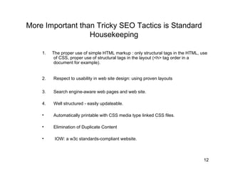 More Important than Tricky SEO Tactics is Standard Housekeeping 1.  The proper use of simple HTML markup : only structural tags in the HTML, use of CSS, proper use of structural tags in the layout (<h> tag order in a document for example).  2. Respect to usability in web site design: using proven layouts  3. Search engine-aware web pages and web site.  4. Well structured - easily updateable.  Automatically printable with CSS media type linked CSS files. Elimination of Duplicate Content IOW: a w3c standards-compliant website. 