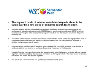The keyword mode of Internet search technique is about to be taken over by a new breed of semantic search technology.  Standard keyword and key phrase searches although universally accepted are often unreliable and cumbersome. Users sometimes get up to 10,000 hits on a search engine result page (SERP) and then have to wade through a list of loosely related keyword results to find the relevant documents they were searching for.   This where a new breed of semantic technologies comes into the frame. Unlike ranking algorithms such as Google's PageRank for predicting relevancy, semantic search dips into the meaning in language to produce highly relevant search results. In comparison to standard search, semantic search looks at the logic of the sentence: how words in a sentence relate to one another as well as understanding the context of the keywords.  Instead of clumsy, corresponding criteria, the words grouped around a keyword or phrase will now play as important a factor in weighing the relevancy of the term as the keyword itself.  The focus is now on context, how words and assets are grouped together. The results are a more accurate and specific response to a search query. 