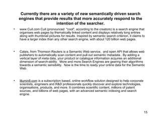 Currently there are a variety of new semantically driven search engines that provide results that more accurately respond to the intention of the searcher. www.Cuil.com Cuil (pronounced  "cool", according to the creators) is a search engine that organises web pages by thematically linked content and displays relatively long entries along with thumbnail pictures for results. Inspired by semantic search criterion, it claims to have a larger index than any other search engine, with about 120 billion web pages. Calais, from Thomson Reuters is a Semantic Web service,  and open API that allows web publishers to automatically scan content and pull out semantic metadata.. By adding a vertical layer of meta data, your product or catalogue information acquires an additional dimension of search-ability.  More and more Search Engines are gearing their algorithms towards a semantic sensibility.  Now is the time to ready your online data for the Semantic Web. Illumin8.com  is a subscription based, online workflow solution designed to help corporate scientists, engineers and R&D professionals quickly discover and explore technologies, organisations, products, and more. It combines scientific content, millions of patent sources, and billions of web pages, with an advanced semantic indexing and search engine.  