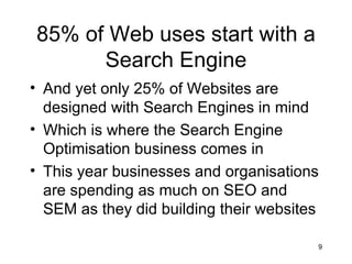 85% of Web uses start with a Search Engine And yet only 25% of Websites are designed with Search Engines in mind Which is where the Search Engine Optimisation business comes in This year businesses and organisations are spending as much on SEO and SEM as they did building their websites 