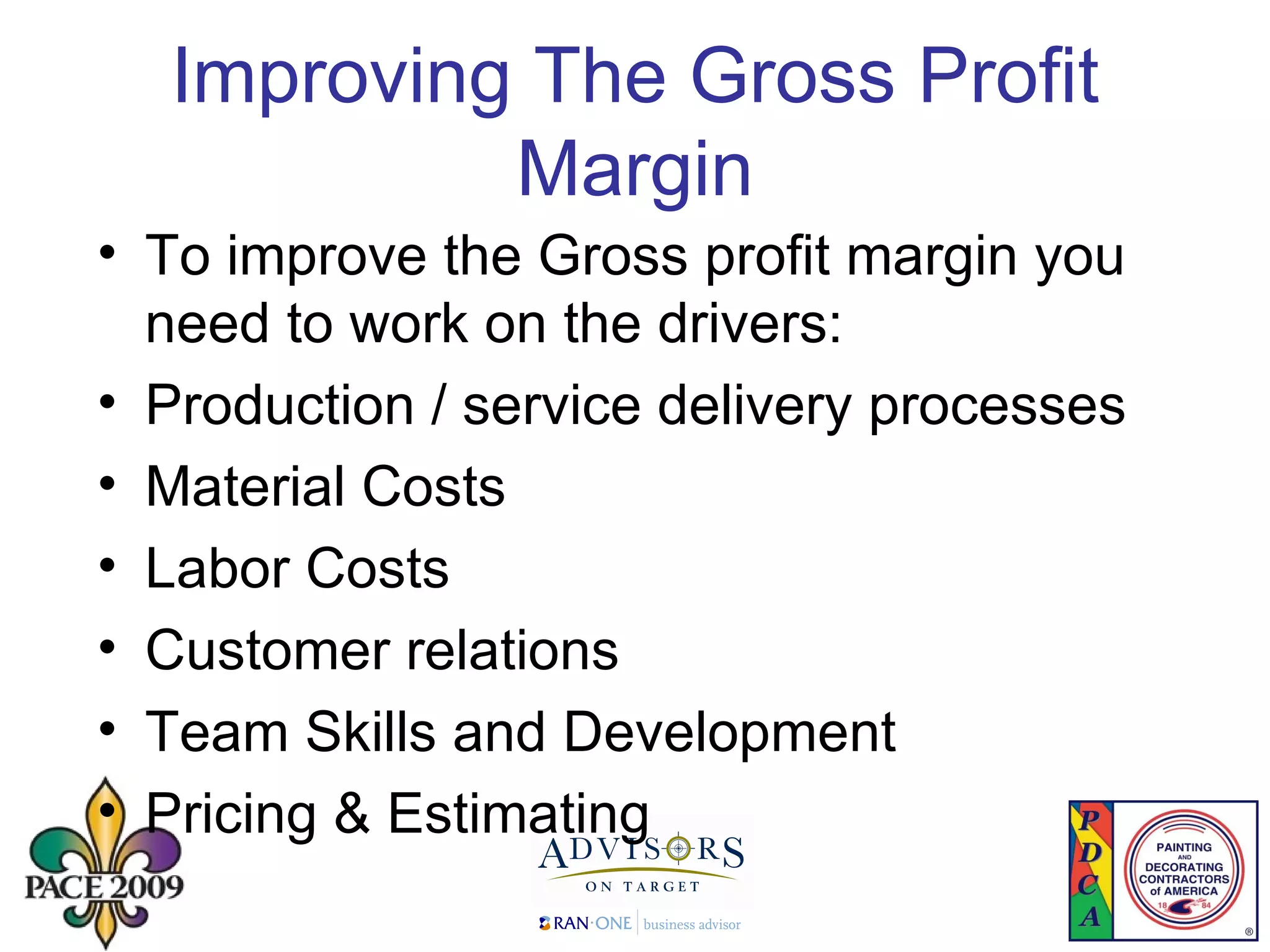 Improving The Gross Profit Margin To improve the Gross profit margin you need to work on the drivers: Production / service delivery processes Material Costs Labor Costs Customer relations Team Skills and Development  Pricing & Estimating 