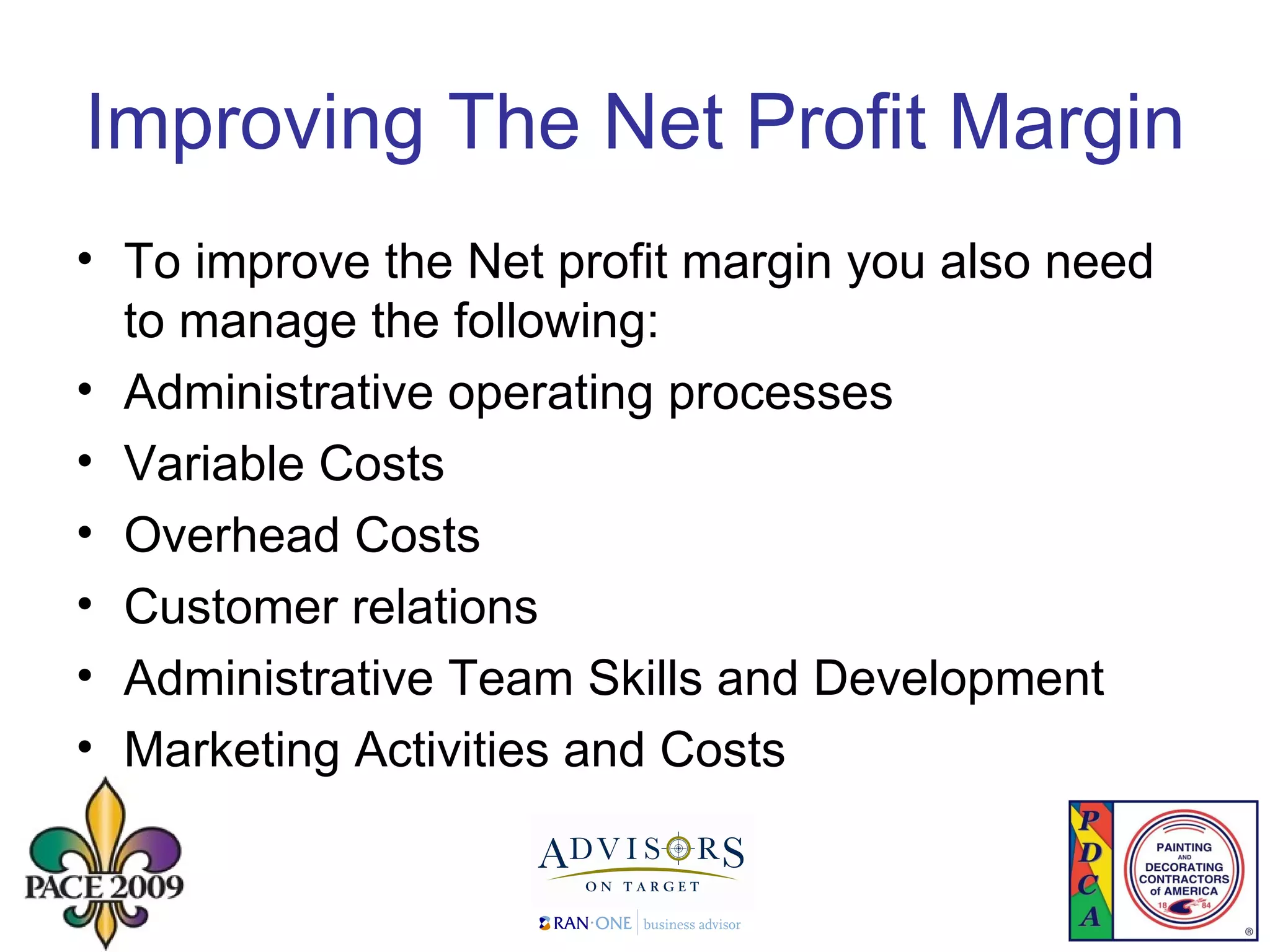 Improving The Net Profit Margin To improve the Net profit margin you also need to manage the following: Administrative operating processes Variable Costs  Overhead Costs Customer relations Administrative Team Skills and Development  Marketing Activities and Costs 