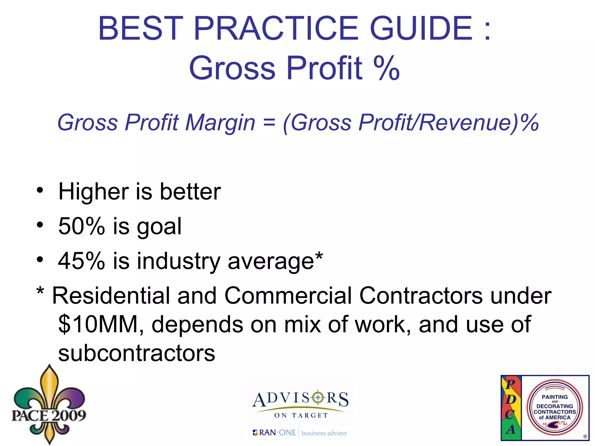 BEST PRACTICE GUIDE : Gross Profit % Gross Profit Margin = (Gross Profit/Revenue)% Higher is better 50% is goal  45% is industry average* * Residential and Commercial Contractors under $10MM, depends on mix of work, and use of subcontractors 