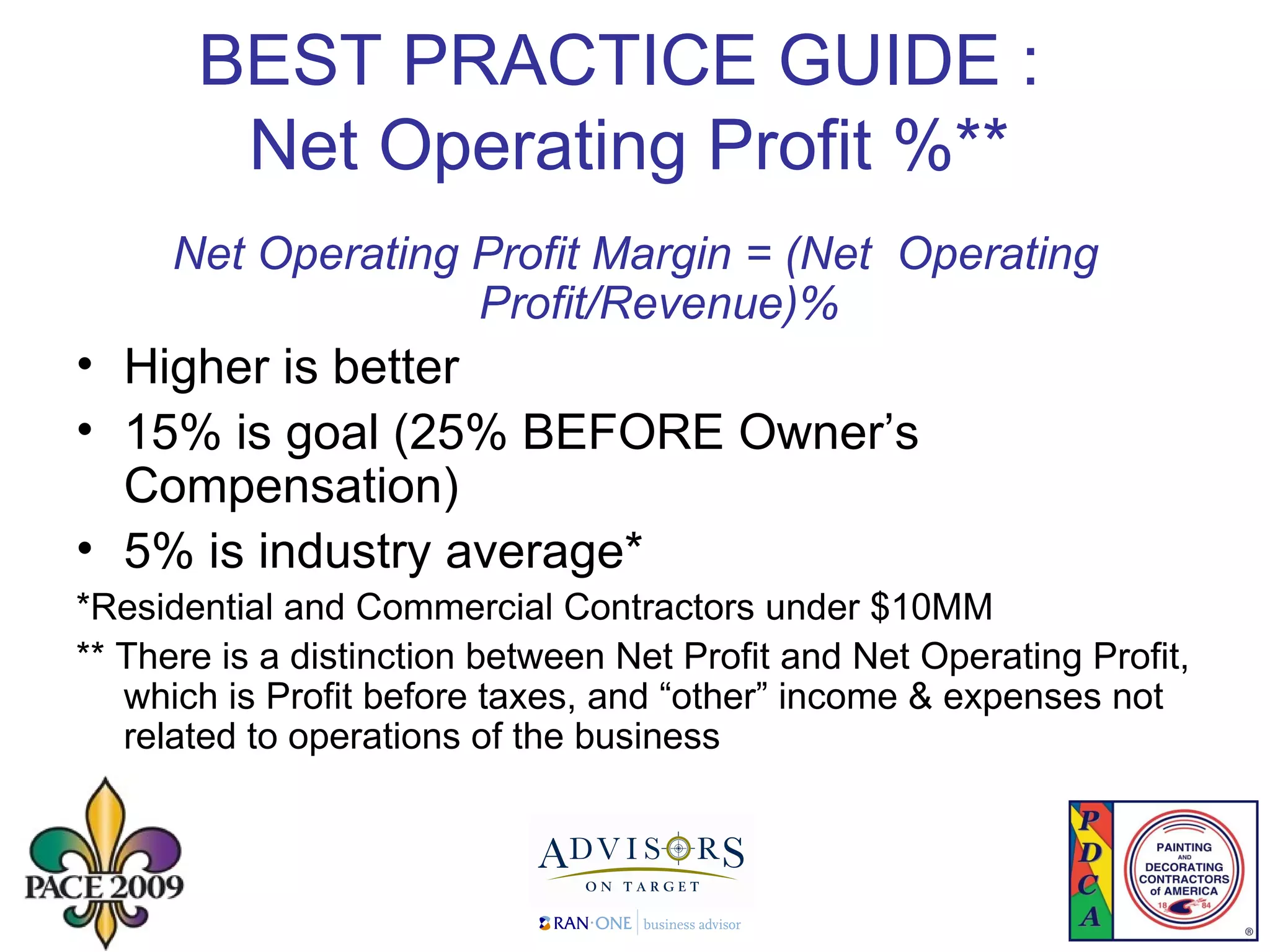 BEST PRACTICE GUIDE :  Net Operating Profit %** Net Operating Profit Margin = (Net  Operating Profit/Revenue)% Higher is better 15% is goal (25% BEFORE Owner’s Compensation)  5% is industry average* *Residential and Commercial Contractors under $10MM ** There is a distinction between Net Profit and Net Operating Profit, which is Profit before taxes, and “other” income & expenses not related to operations of the business 