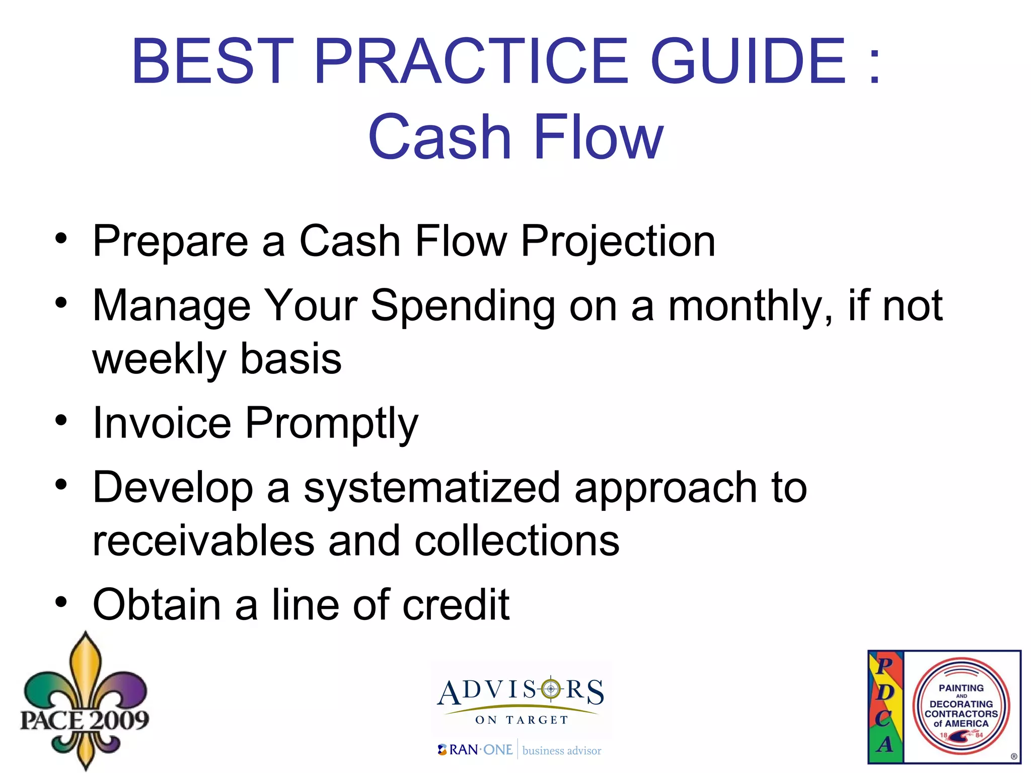 BEST PRACTICE GUIDE :  Cash Flow Prepare a Cash Flow Projection Manage Your Spending on a monthly, if not weekly basis Invoice Promptly Develop a systematized approach to receivables and collections  Obtain a line of credit  