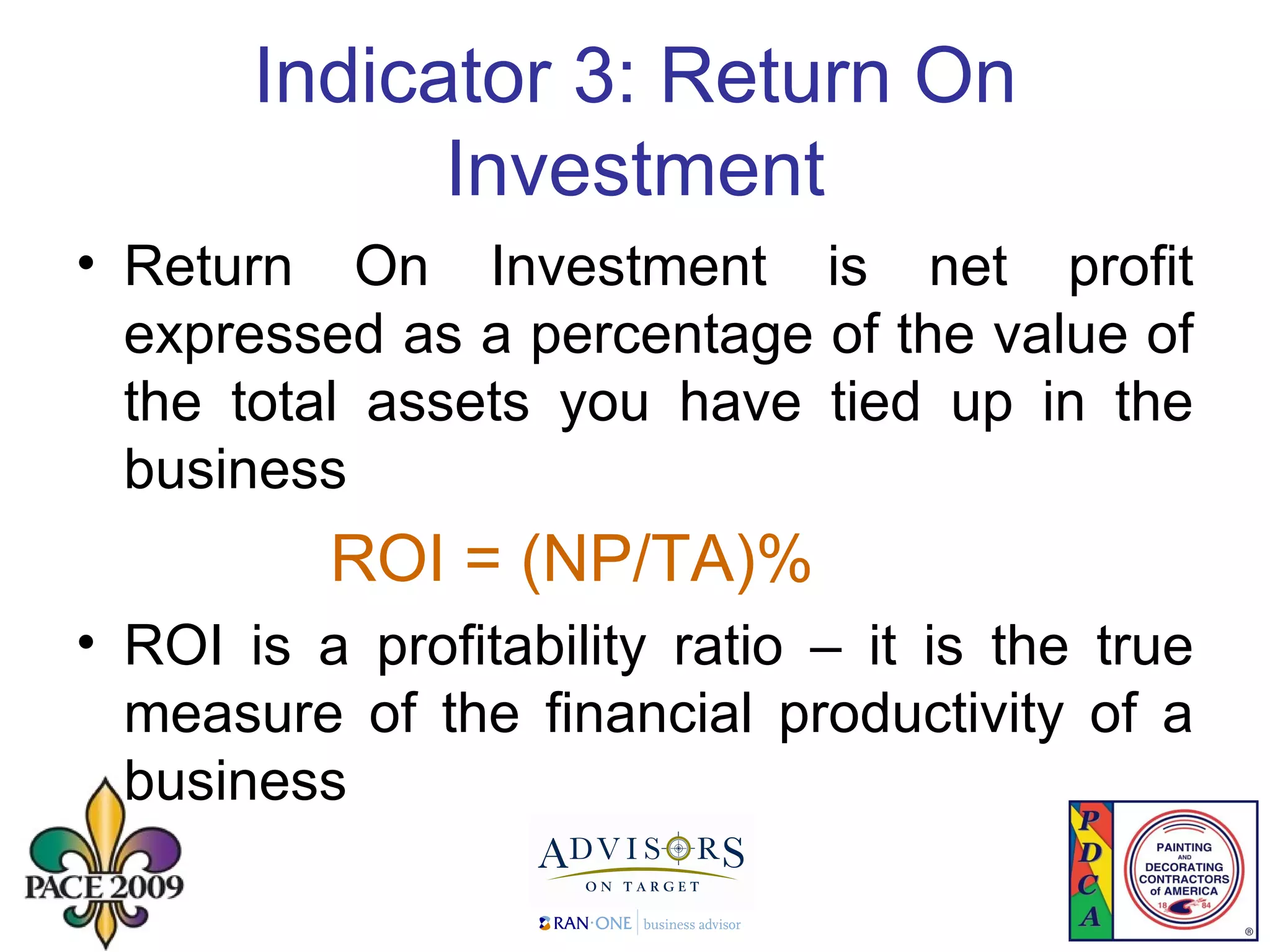 Indicator 3: Return On Investment Return On Investment is net profit expressed as a percentage of the value of the total assets you have tied up in the business ROI = (NP/TA)% ROI is a profitability ratio – it is the true measure of the financial productivity of a business 