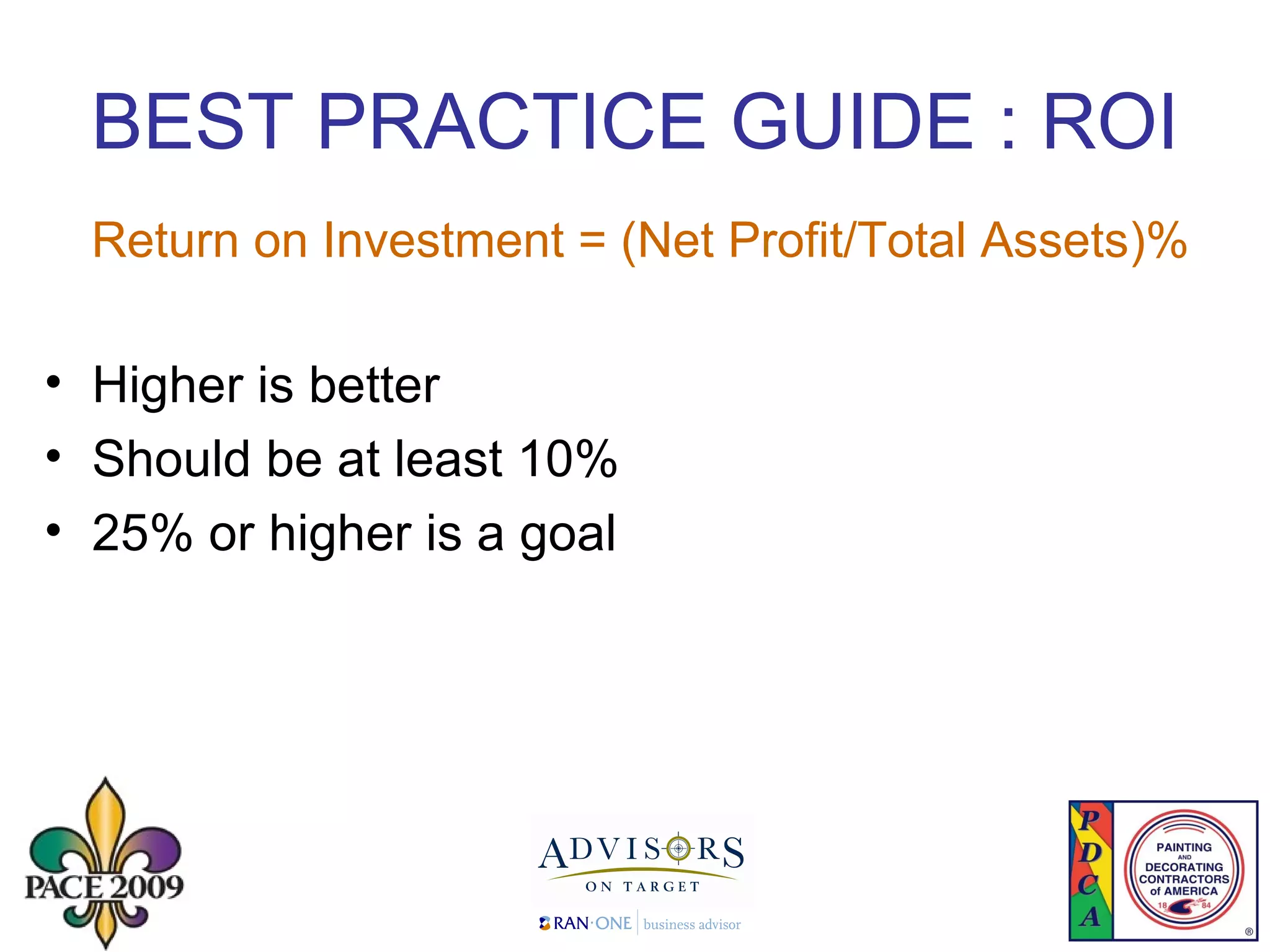 BEST PRACTICE GUIDE : ROI Return on Investment = (Net Profit/Total Assets)% Higher is better Should be at least 10% 25% or higher is a goal 
