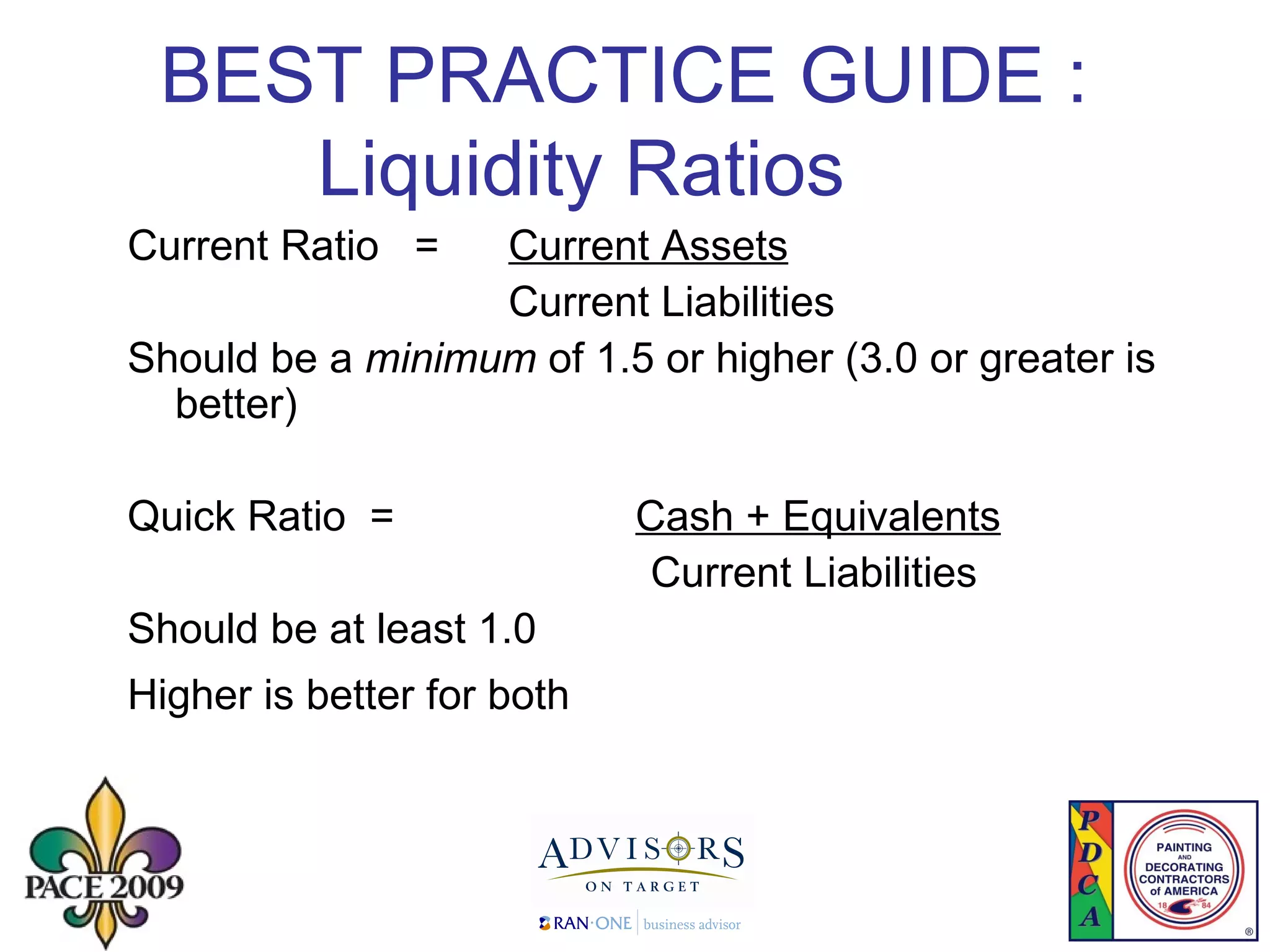 BEST PRACTICE GUIDE :  Liquidity Ratios Current Ratio  =  Current Assets Current Liabilities Should be a  minimum  of 1.5 or higher (3.0 or greater is better) Quick Ratio  =  Cash + Equivalents   Current Liabilities  Should be at least 1.0 Higher is better for both   