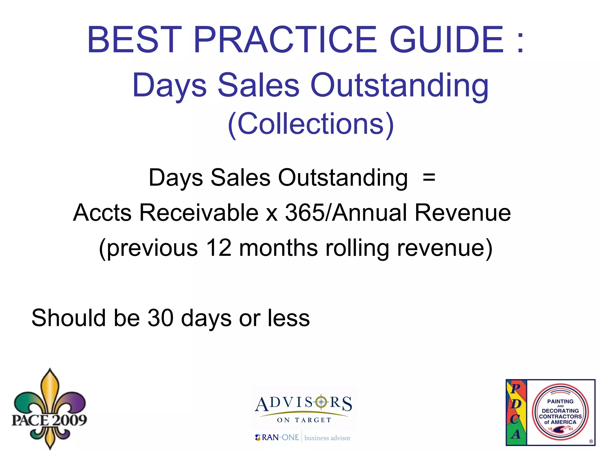 BEST PRACTICE GUIDE :   Days Sales Outstanding   (Collections) Days Sales Outstanding  =  Accts Receivable x 365/Annual Revenue  (previous 12 months rolling revenue) Should be 30 days or less 