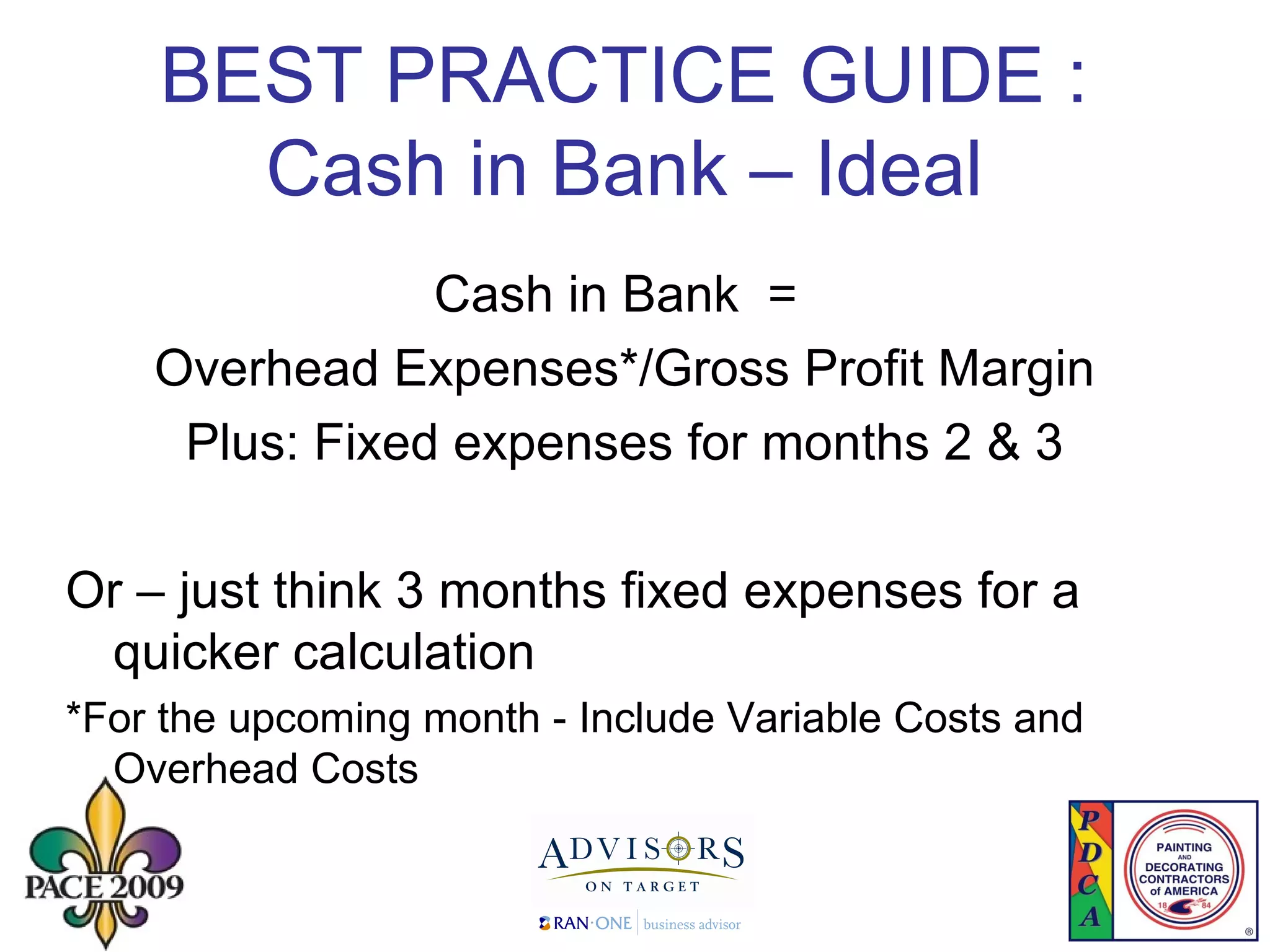 BEST PRACTICE GUIDE :  Cash in Bank – Ideal  Cash in Bank  = Overhead Expenses*/Gross Profit Margin Plus: Fixed expenses for months 2 & 3 Or – just think 3 months fixed expenses for a quicker calculation *For the upcoming month - Include Variable Costs and Overhead Costs 