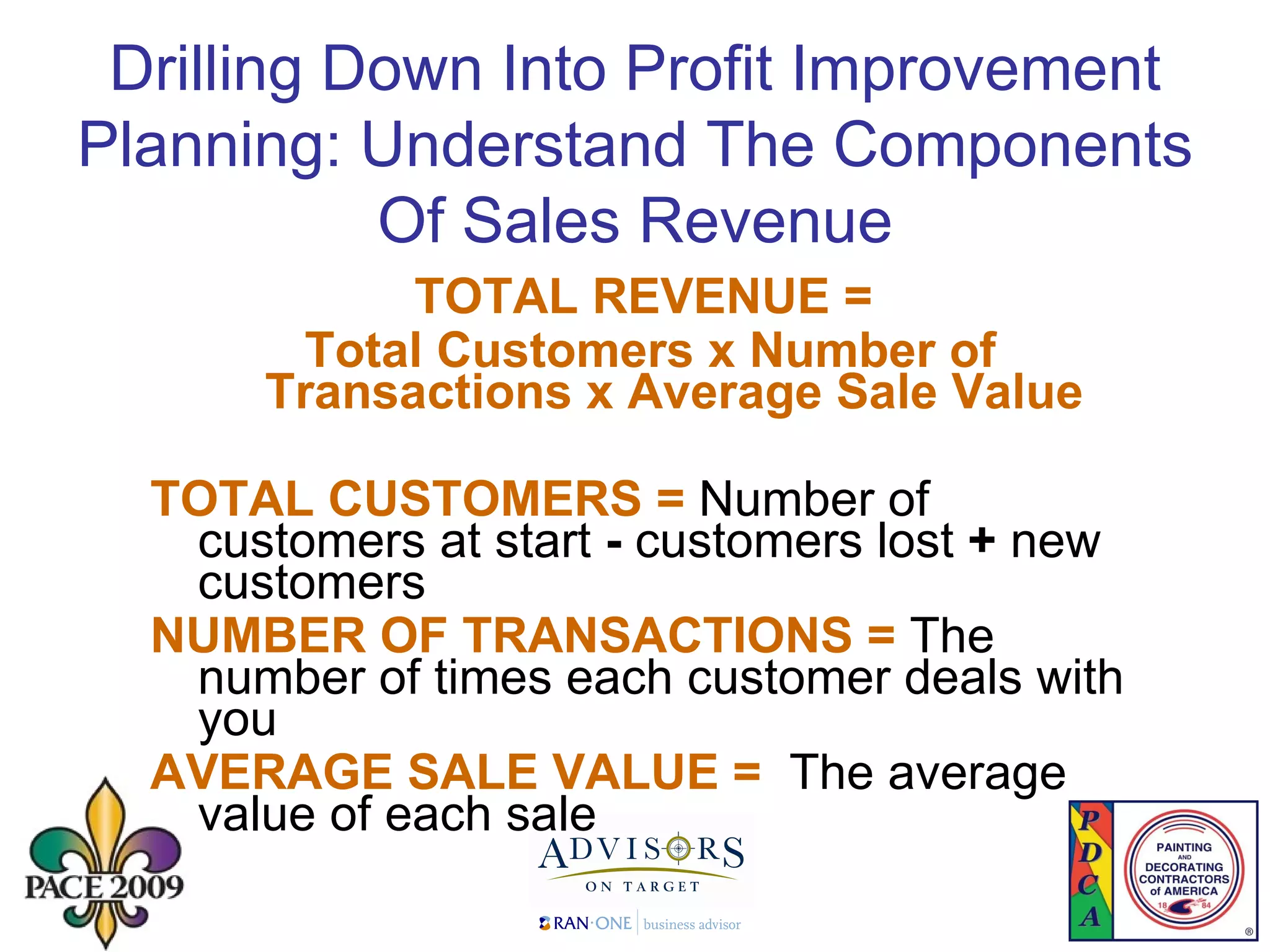 Drilling Down Into Profit Improvement Planning: Understand The Components Of Sales Revenue TOTAL REVENUE =  Total Customers x Number of Transactions x Average Sale Value TOTAL CUSTOMERS =  Number of customers at start  -   customers lost  +  new customers NUMBER OF TRANSACTIONS =  The number of times each customer deals with you AVERAGE SALE VALUE =  The average value of each sale 