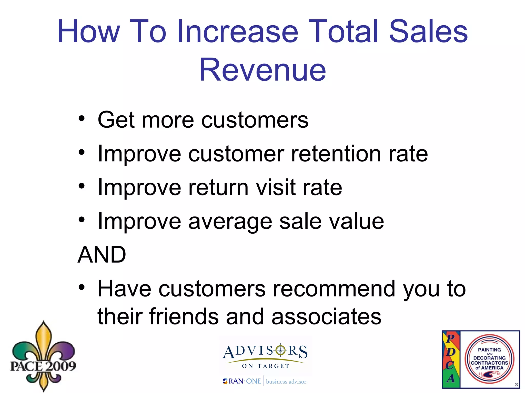 How To Increase Total Sales Revenue Get more customers Improve customer retention rate  Improve return visit rate Improve average sale value AND Have customers recommend you to their friends and associates 