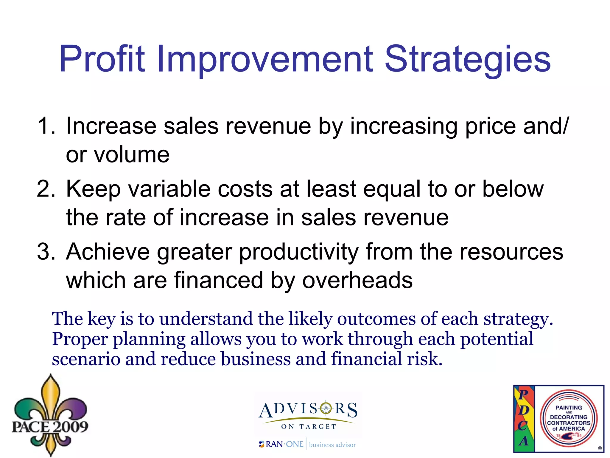 Profit Improvement Strategies Increase sales revenue by increasing price and/or volume Keep variable costs at least equal to or below the rate of increase in sales revenue Achieve greater productivity from the resources which are financed by overheads The key is to understand the likely outcomes of each strategy. Proper planning allows you to work through each potential scenario and reduce business and financial risk. 