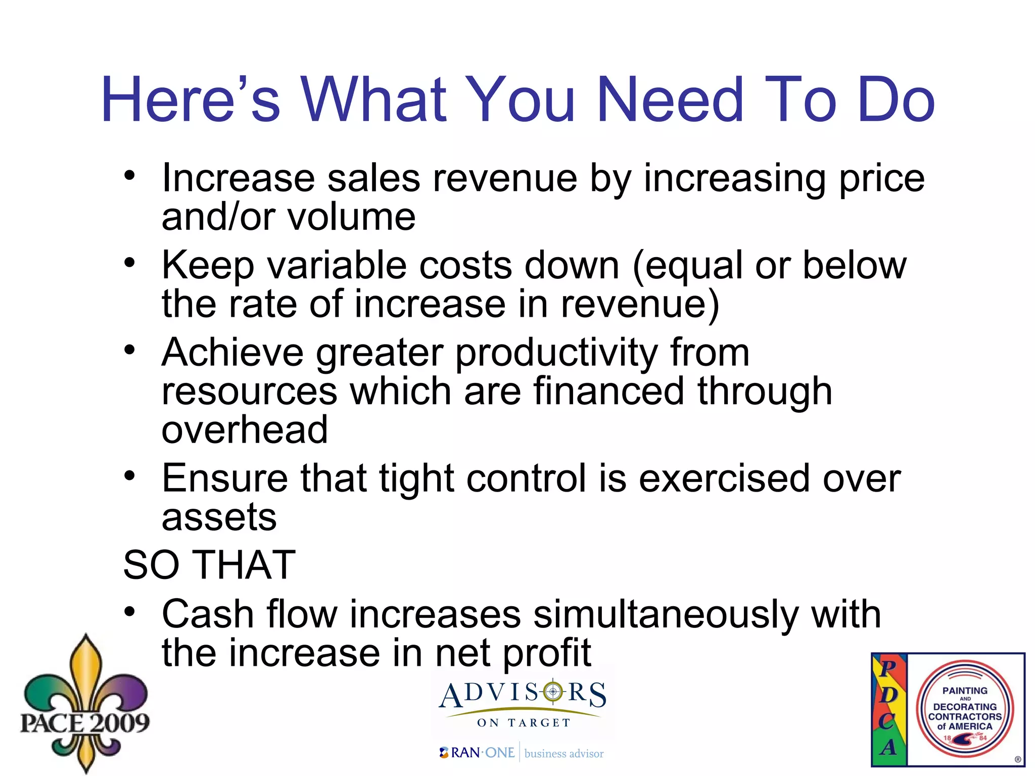Here’s What You Need To Do Increase sales revenue by increasing price and/or volume Keep variable costs down (equal or below the rate of increase in revenue) Achieve greater productivity from resources which are financed through overhead Ensure that tight control is exercised over assets SO THAT Cash flow increases simultaneously with the increase in net profit 