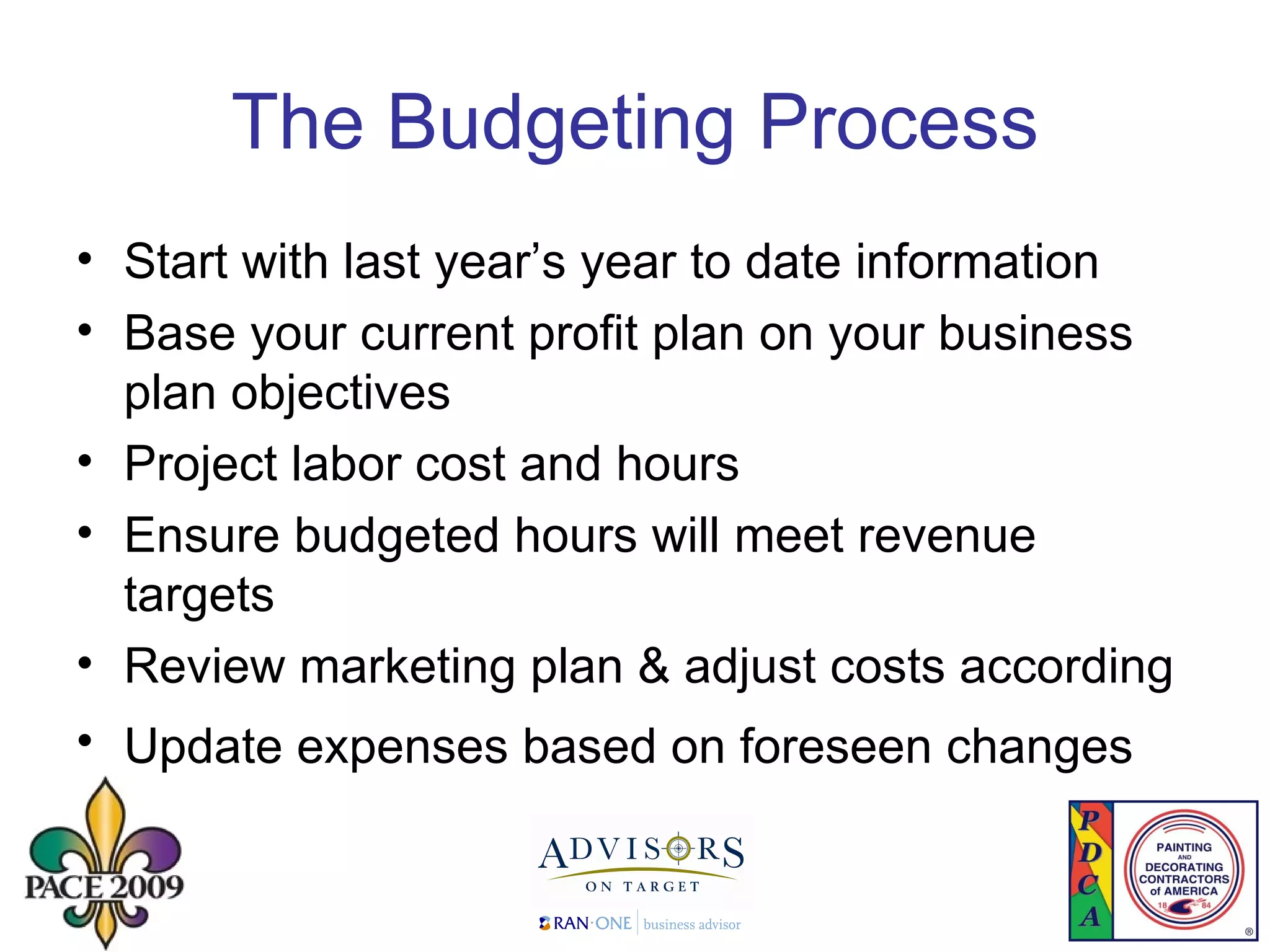 The Budgeting Process Start with last year’s year to date information  Base your current profit plan on your business plan objectives Project labor cost and hours Ensure budgeted hours will meet revenue targets Review marketing plan & adjust costs according Update expenses based on foreseen changes   