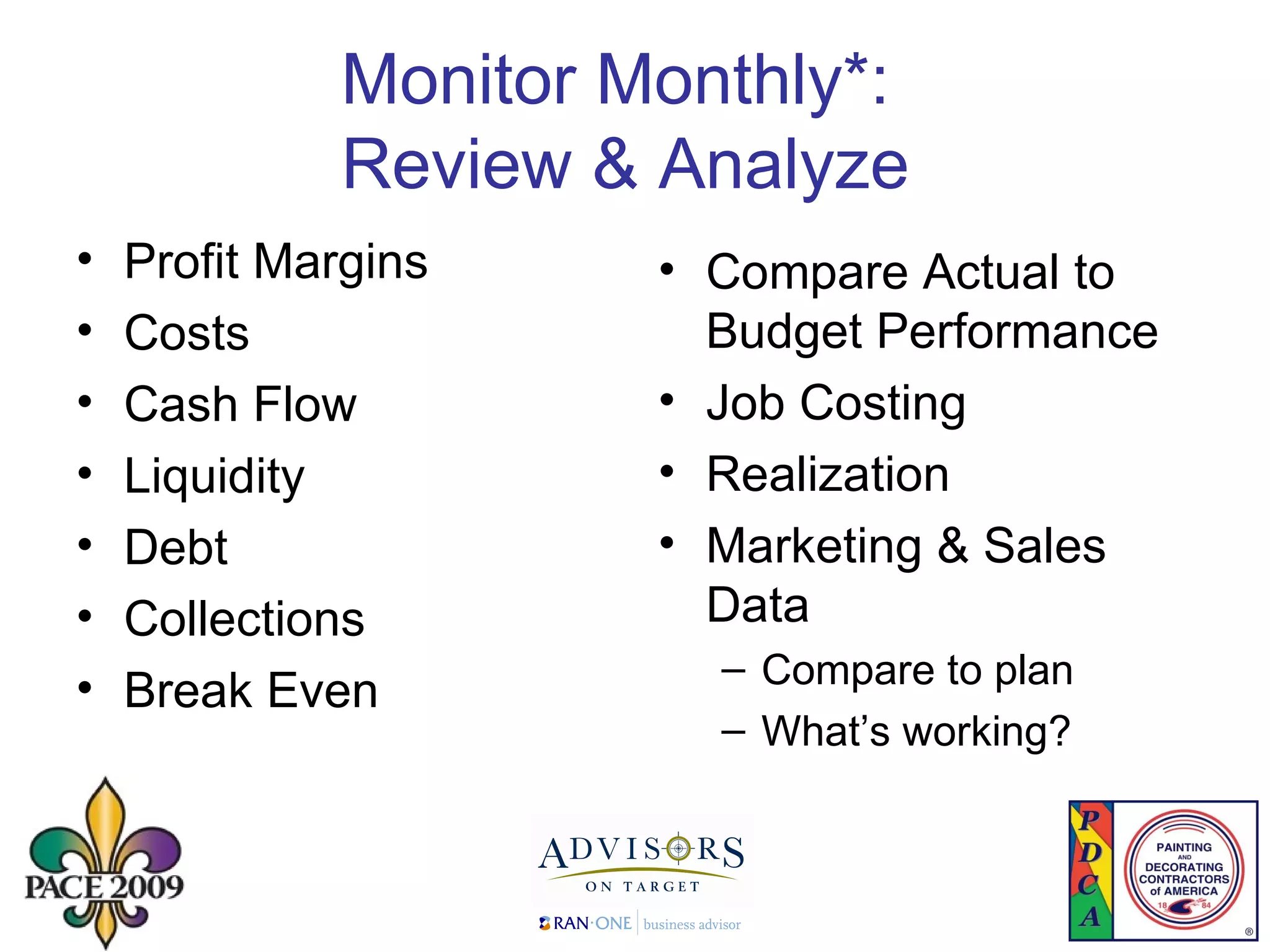 Monitor Monthly*:  Review & Analyze  Profit Margins Costs Cash Flow Liquidity  Debt Collections Break Even  Compare Actual to Budget Performance Job Costing Realization Marketing & Sales Data  Compare to plan What’s working? 