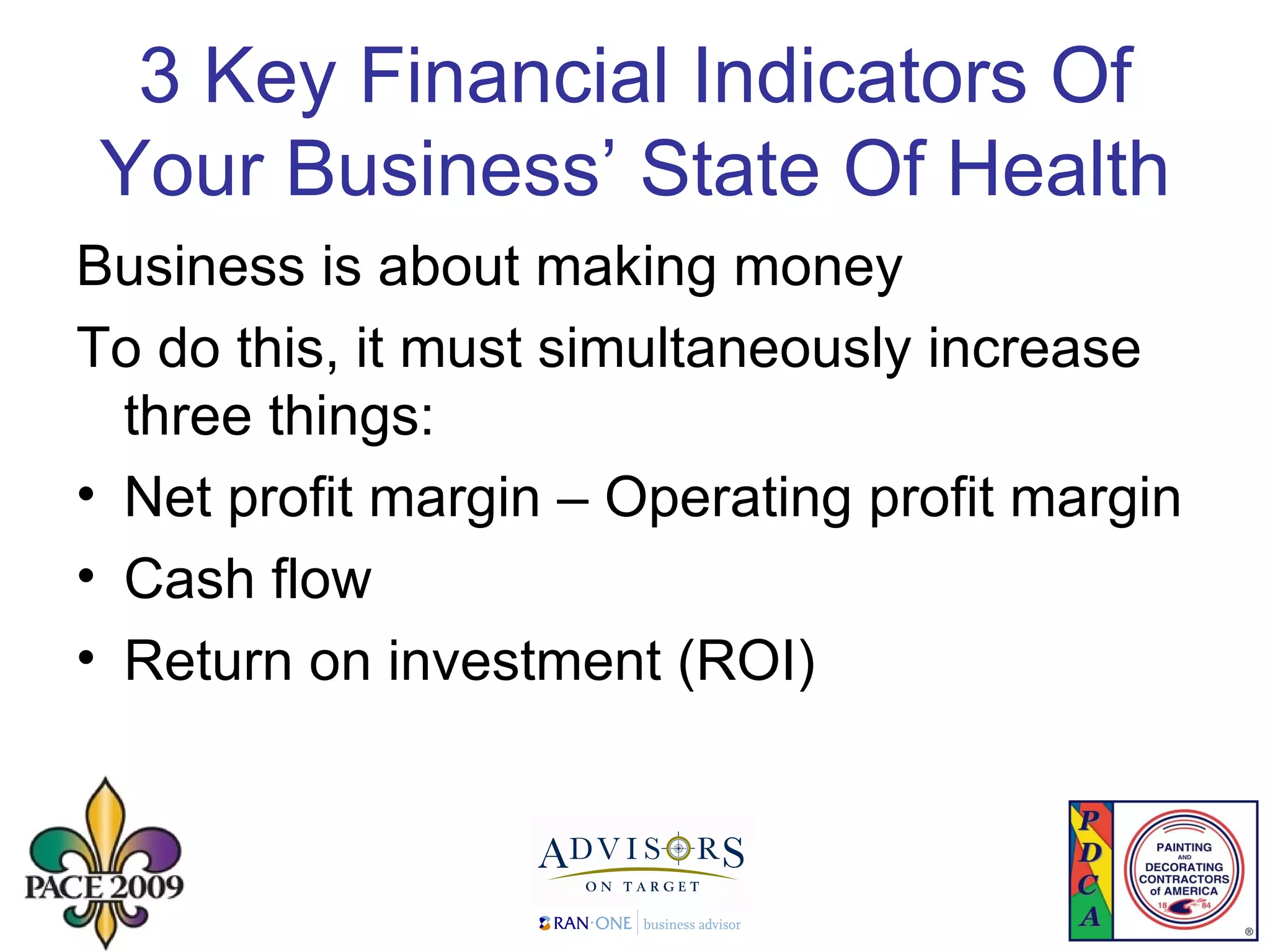 3 Key Financial Indicators  Of Your Business’ State Of Health Business is about making money To do this, it must simultaneously increase three things: Net profit margin – Operating profit margin Cash flow Return on investment (ROI) 