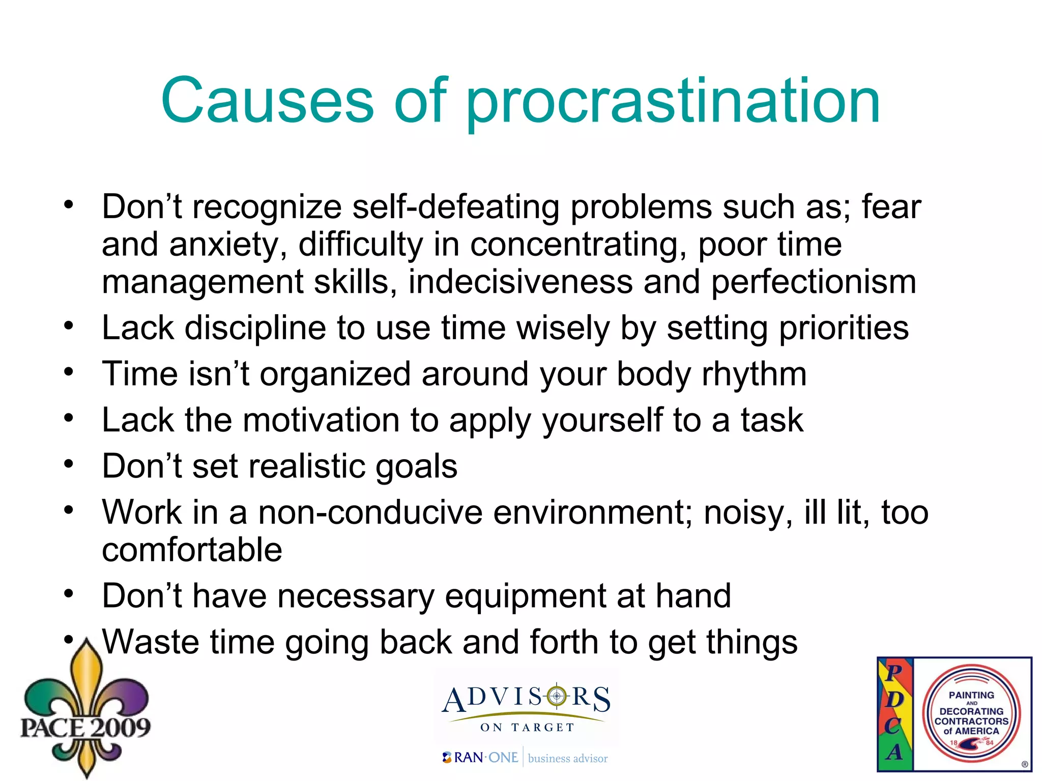 Causes of procrastination Don’t recognize self-defeating problems such as; fear and anxiety, difficulty in concentrating, poor time management skills, indecisiveness and perfectionism Lack discipline to use time wisely by setting priorities Time isn’t organized around your body rhythm Lack the motivation to apply yourself to a task Don’t set realistic goals Work in a non-conducive environment; noisy, ill lit, too comfortable Don’t have necessary equipment at hand Waste time going back and forth to get things 