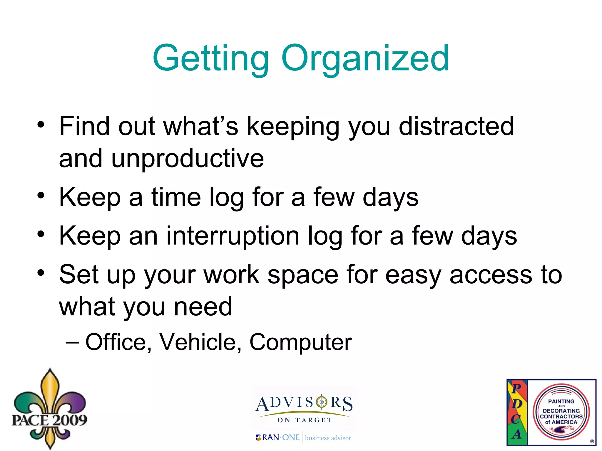 Getting Organized Find out what’s keeping you distracted and unproductive Keep a time log for a few days Keep an interruption log for a few days Set up your work space for easy access to what you need Office, Vehicle, Computer 