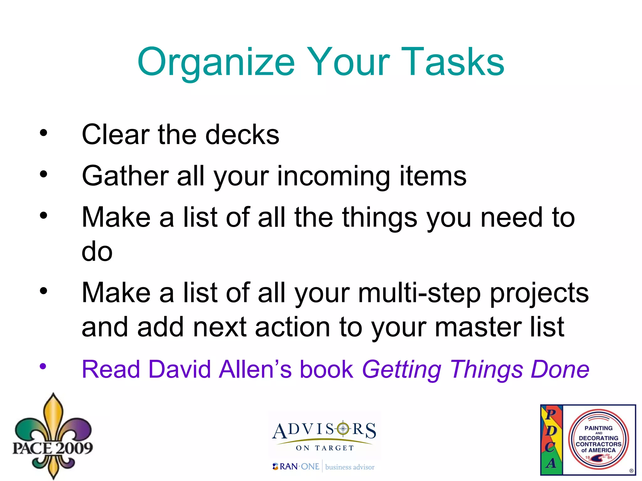 Organize Your Tasks Clear the decks Gather all your incoming items Make a list of all the things you need to do Make a list of all your multi-step projects and add next action to your master list Read David Allen’s book  Getting Things Done   